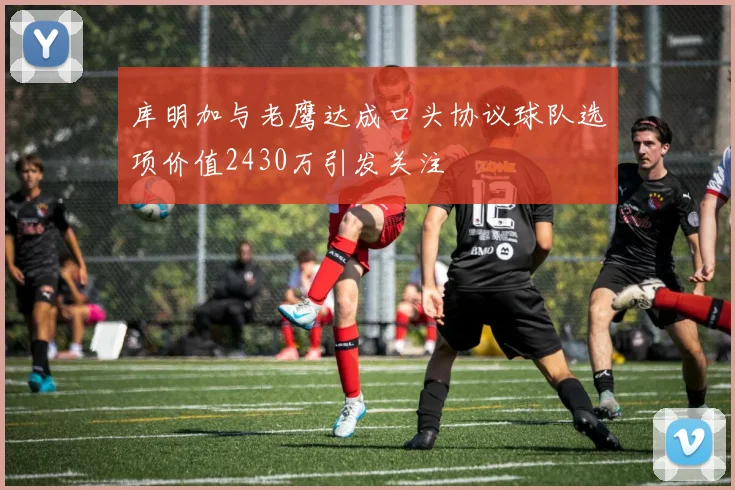 库明加与老鹰达成口头协议球队选项价值2430万引发关注