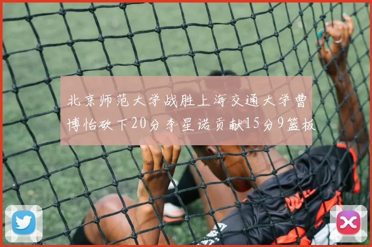 北京师范大学战胜上海交通大学曹博怡砍下20分李星诺贡献15分9篮板马天雨表现出色