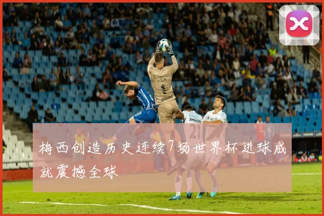 梅西创造历史连续7场世界杯进球成就震撼全球