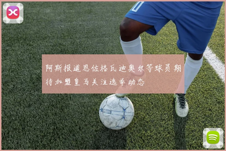 阿斯报道恩佐格瓦迪奥尔等球员期待加盟皇马关注选举动态