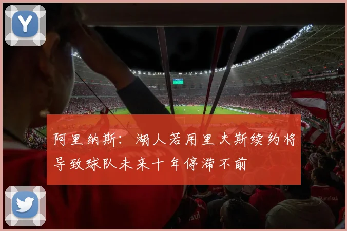 阿里纳斯：湖人若用里夫斯续约将导致球队未来十年停滞不前