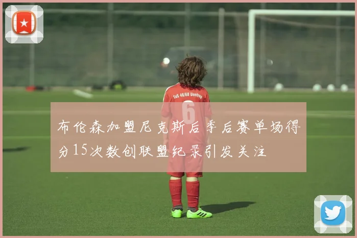 布伦森加盟尼克斯后季后赛单场得分15次数创联盟纪录引发关注