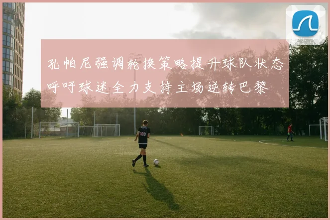 孔帕尼强调轮换策略提升球队状态呼吁球迷全力支持主场逆转巴黎