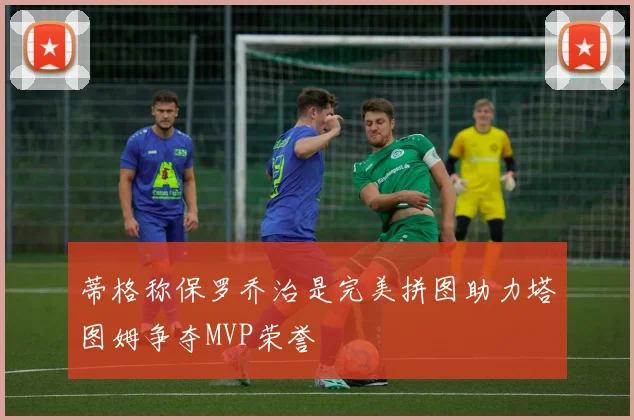 蒂格称保罗乔治是完美拼图助力塔图姆争夺MVP荣誉