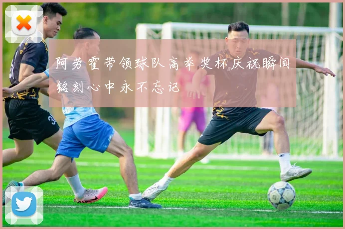 阿劳霍带领球队高举奖杯庆祝瞬间铭刻心中永不忘记