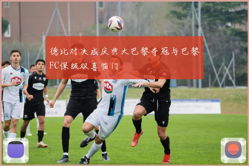 德比对决成庆典大巴黎夺冠与巴黎FC保级双喜临门