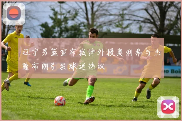辽宁男篮宣布裁掉外援奥利弗与杰隆布朗引发球迷热议